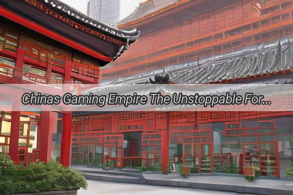 Chinas Gaming Empire The Unstoppable Force Shaping the Global Gaming Landscape